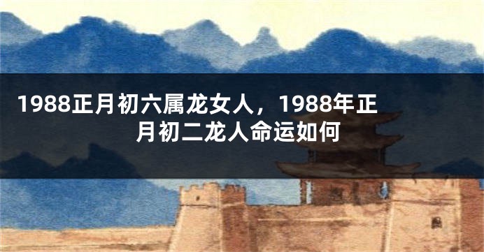 1988正月初六属龙女人，1988年正月初二龙人命运如何