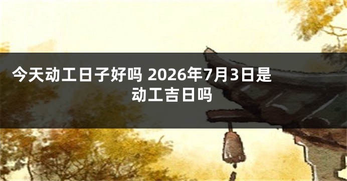 今天动工日子好吗 2026年7月3日是动工吉日吗