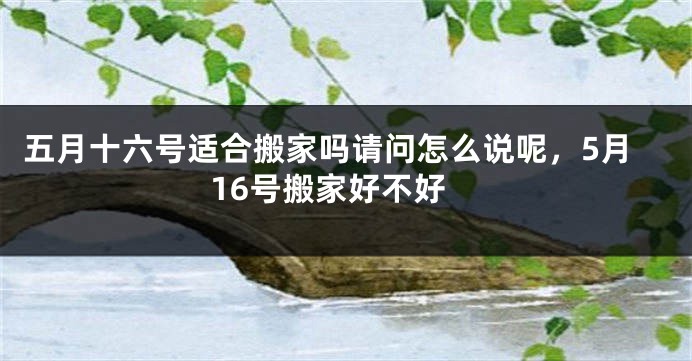 五月十六号适合搬家吗请问怎么说呢,5月16号搬家好不好