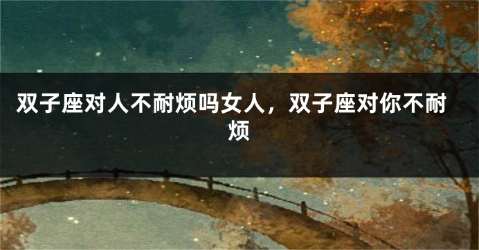 双子座对人不耐烦吗女人，双子座对你不耐烦
