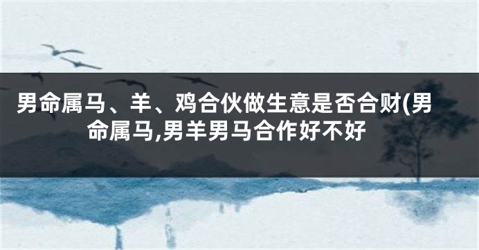 男命属马、羊、鸡合伙做生意是否合财(男命属马,男羊男马合作好不好