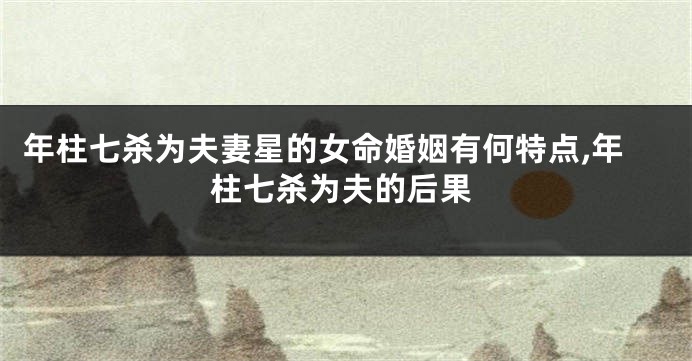 年柱七杀为夫妻星的女命婚姻有何特点,年柱七杀为夫的后果