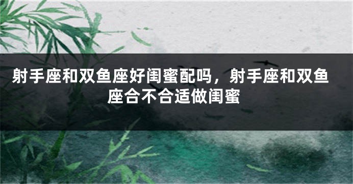 射手座和双鱼座好闺蜜配吗,射手座和双鱼座合不合适做闺蜜
