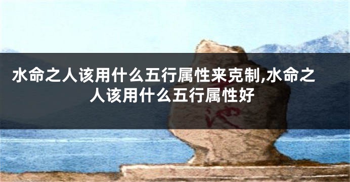 水命之人该用什么五行属性来克制,水命之人该用什么五行属性好