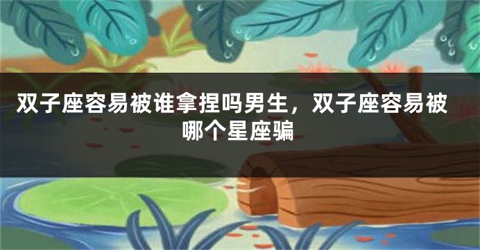双子座容易被谁拿捏吗男生，双子座容易被哪个星座骗