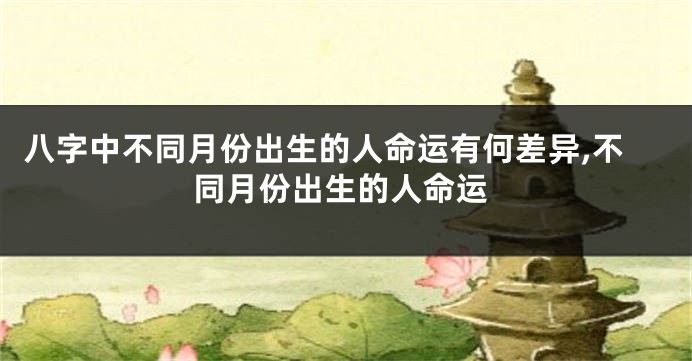 八字中不同月份出生的人命运有何差异,不同月份出生的人命运