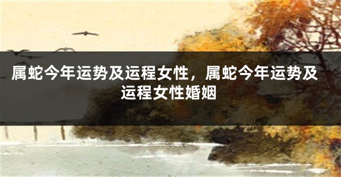 属蛇今年运势及运程女性，属蛇今年运势及运程女性婚姻