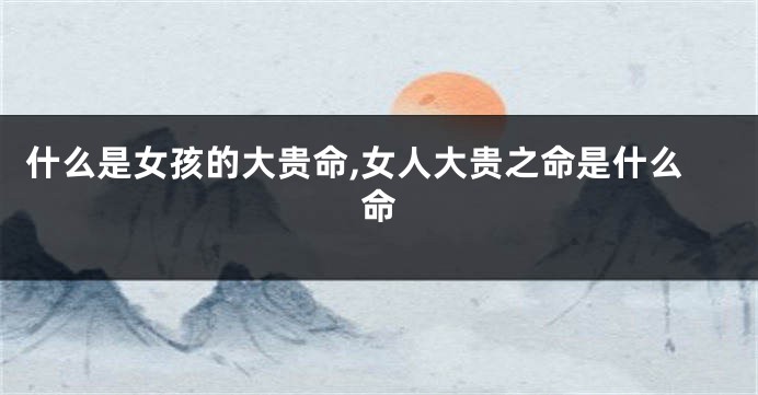什么是女孩的大贵命,女人大贵之命是什么命