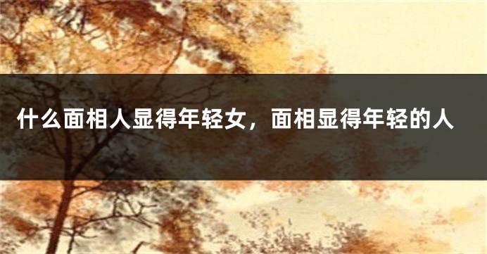 什么面相人显得年轻女，面相显得年轻的人