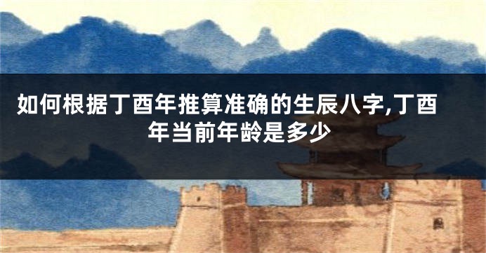 如何根据丁酉年推算准确的生辰八字,丁酉年当前年龄是多少
