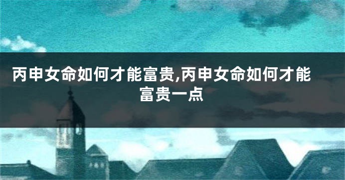 丙申女命如何才能富贵,丙申女命如何才能富贵一点