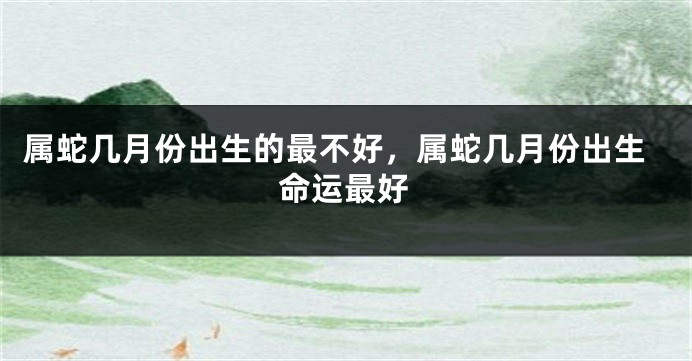 属蛇几月份出生的最不好，属蛇几月份出生命运最好