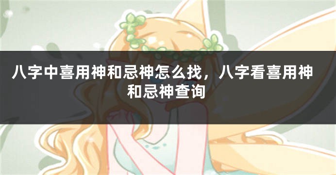 八字中喜用神和忌神怎么找，八字看喜用神和忌神查询