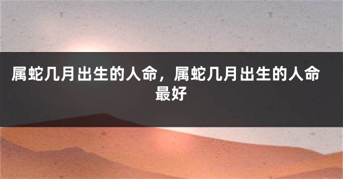 属蛇几月出生的人命，属蛇几月出生的人命最好