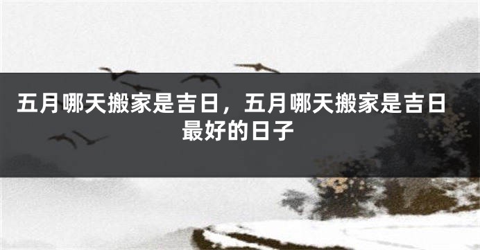 五月哪天搬家是吉日，五月哪天搬家是吉日最好的日子
