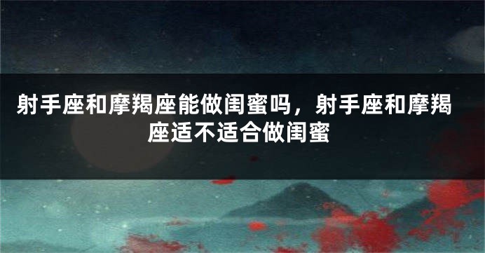 射手座和摩羯座能做闺蜜吗，射手座和摩羯座适不适合做闺蜜