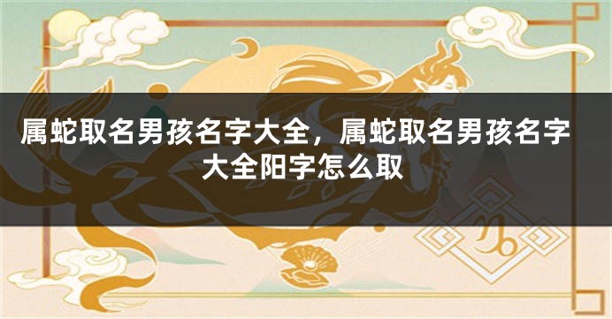 属蛇取名男孩名字大全，属蛇取名男孩名字大全阳字怎么取
