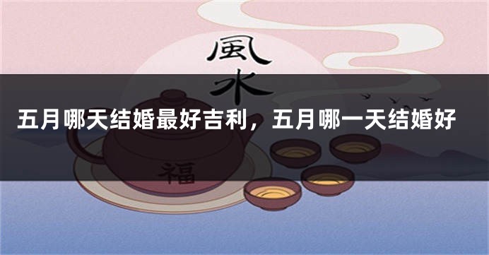 五月哪天结婚最好吉利，五月哪一天结婚好