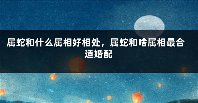 属蛇和什么属相好相处，属蛇和啥属相最合适婚配