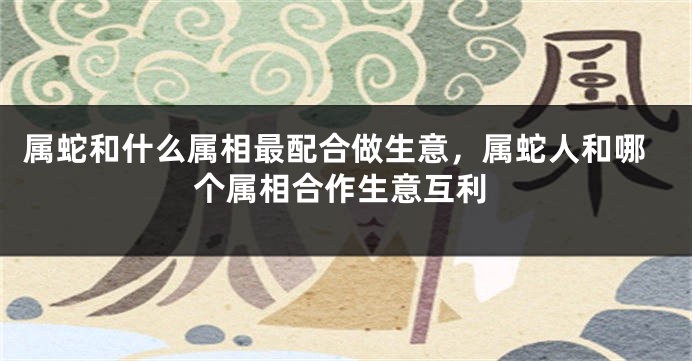 属蛇和什么属相最配合做生意,属蛇人和哪个属相合作生意互利