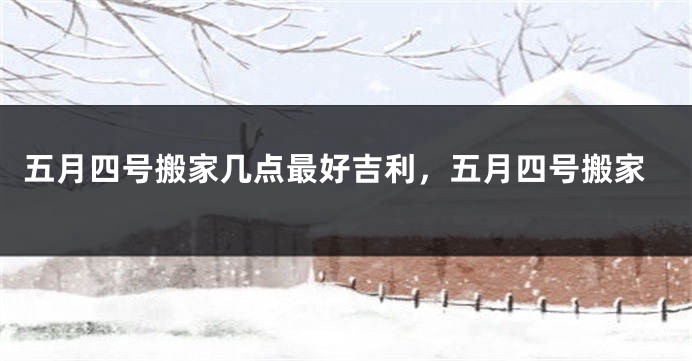 五月四号搬家几点最好吉利,五月四号搬家