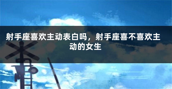 射手座喜欢主动表白吗，射手座喜不喜欢主动的女生