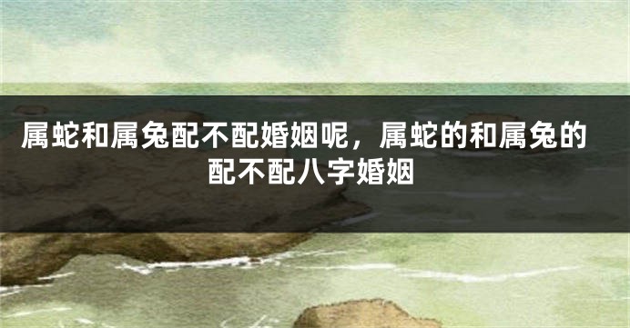 属蛇和属兔配不配婚姻呢，属蛇的和属兔的配不配八字婚姻