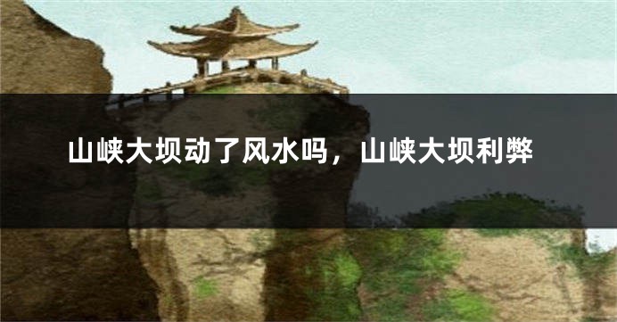 山峡大坝动了风水吗，山峡大坝利弊