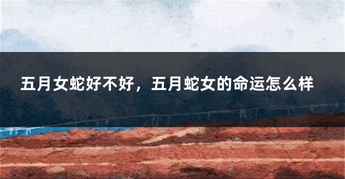 五月女蛇好不好,五月蛇女的命运怎么样