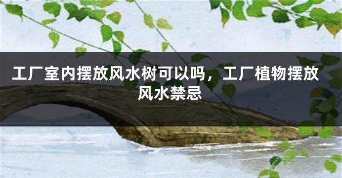 工厂室内摆放风水树可以吗，工厂植物摆放风水禁忌