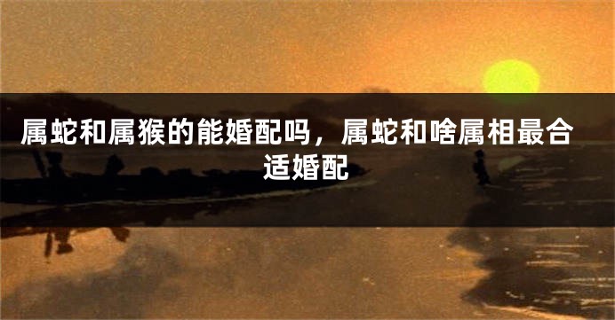 属蛇和属猴的能婚配吗，属蛇和啥属相最合适婚配