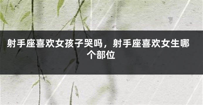 射手座喜欢女孩子哭吗，射手座喜欢女生哪个部位