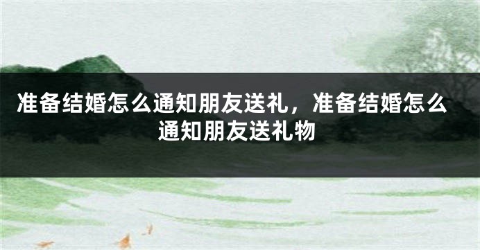 准备结婚怎么通知朋友送礼,准备结婚怎么通知朋友送礼物