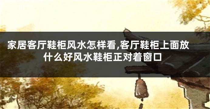 家居客厅鞋柜风水怎样看,客厅鞋柜上面放什么好风水鞋柜正对着窗口