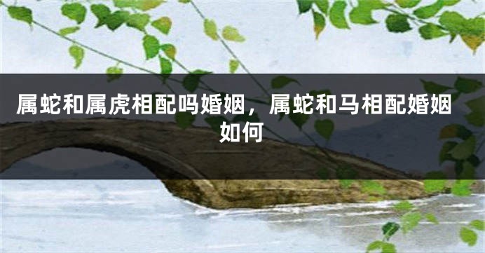 属蛇和属虎相配吗婚姻，属蛇和马相配婚姻如何