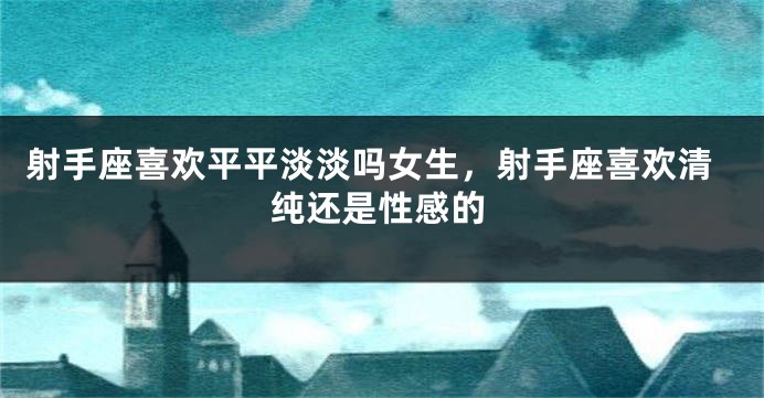 射手座喜欢平平淡淡吗女生，射手座喜欢清纯还是性感的