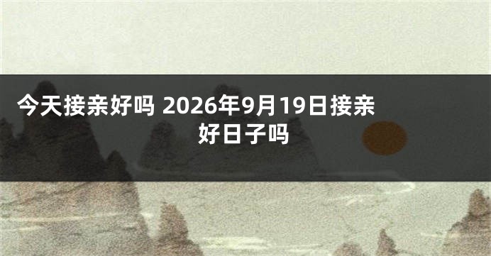 今天接亲好吗 2026年9月19日接亲好日子吗