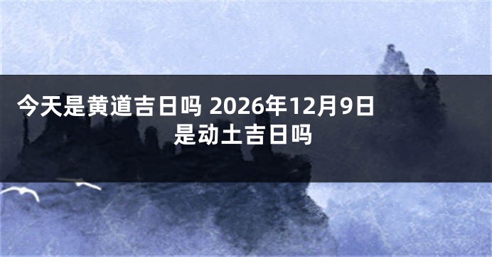 今天是黄道吉日吗 2026年12月9日是动土吉日吗