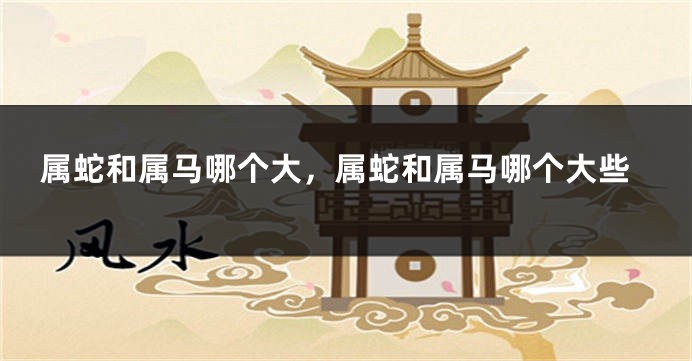 属蛇和属马哪个大，属蛇和属马哪个大些