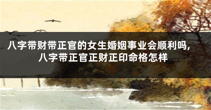 八字带财带正官的女生婚姻事业会顺利吗,八字带正官正财正印命格怎样