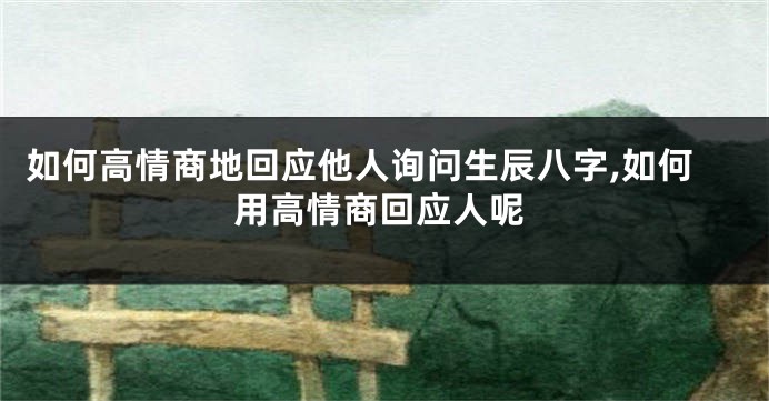 如何高情商地回应他人询问生辰八字,如何用高情商回应人呢