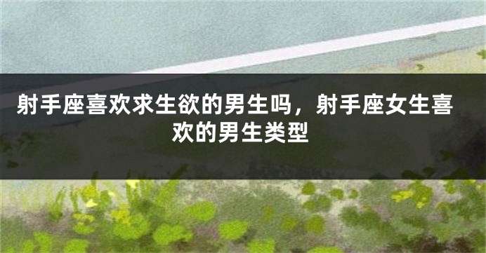 射手座喜欢求生欲的男生吗，射手座女生喜欢的男生类型