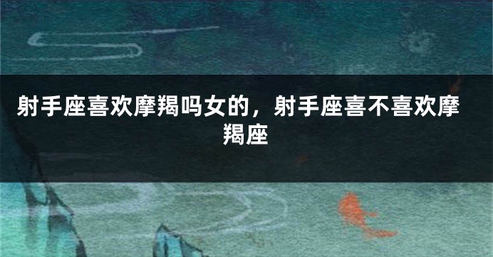 射手座喜欢摩羯吗女的，射手座喜不喜欢摩羯座
