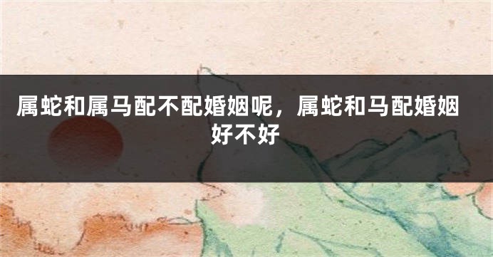 属蛇和属马配不配婚姻呢，属蛇和马配婚姻好不好