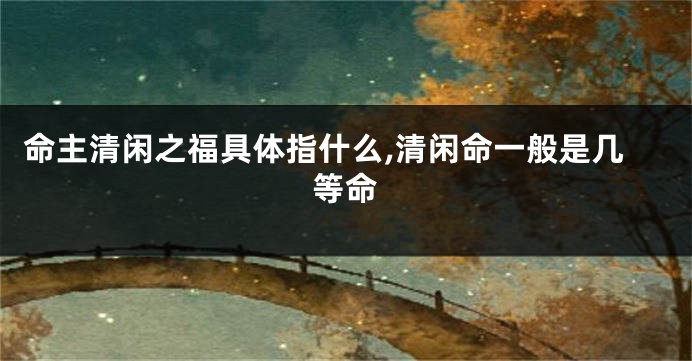 命主清闲之福具体指什么,清闲命一般是几等命