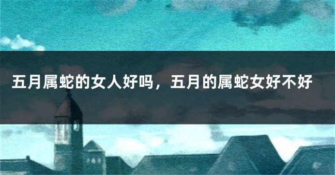 五月属蛇的女人好吗,五月的属蛇女好不好