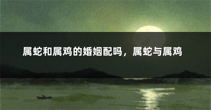 属蛇和属鸡的婚姻配吗,属蛇与属鸡