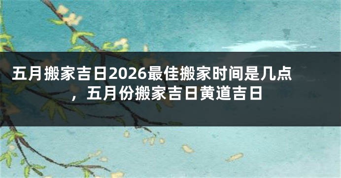 五月搬家吉日2026最佳搬家时间是几点，五月份搬家吉日黄道吉日