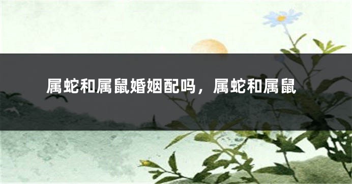 属蛇和属鼠婚姻配吗，属蛇和属鼠