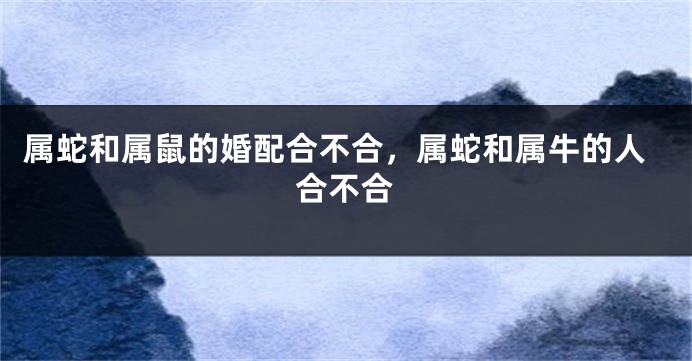 属蛇和属鼠的婚配合不合，属蛇和属牛的人合不合